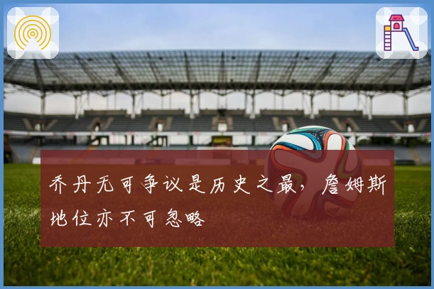 乔丹无可争议是历史之最，詹姆斯地位亦不可忽略