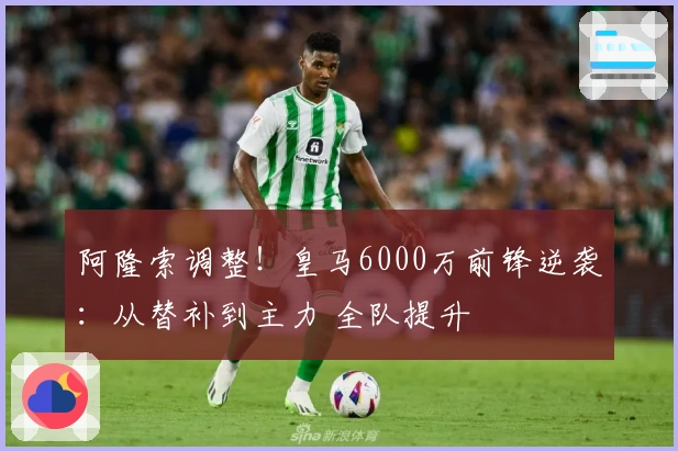 阿隆索调整！皇马6000万前锋逆袭：从替补到主力 全队提升
