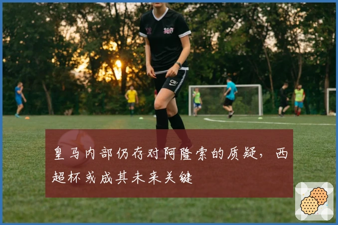 皇马内部仍存对阿隆索的质疑，西超杯或成其未来关键