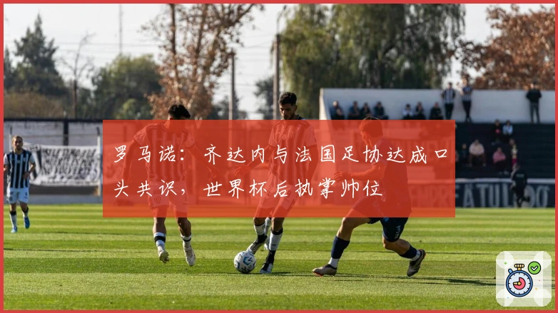 罗马诺：齐达内与法国足协达成口头共识，世界杯后执掌帅位