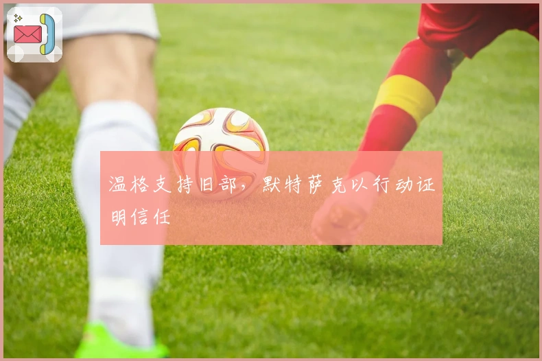 温格支持旧部，默特萨克以行动证明信任