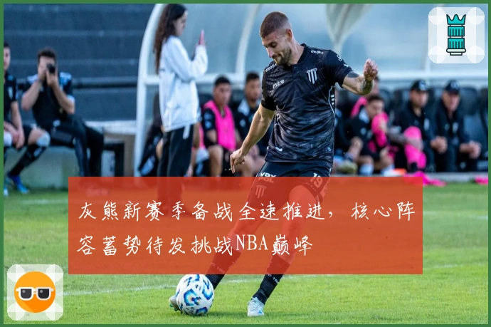 灰熊新赛季备战全速推进，核心阵容蓄势待发挑战NBA巅峰