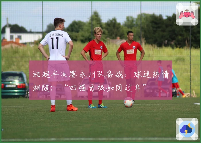 湘超半决赛永州队备战，球迷热情相随：“四强晋级如同过年”